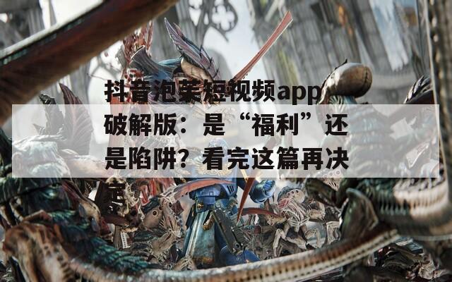 抖音泡芙短视频app破解版：是“福利”还是陷阱？看完这篇再决定