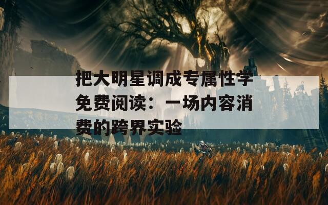 把大明星调成专属性学免费阅读：一场内容消费的跨界实验