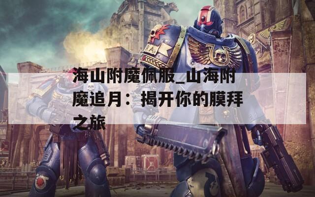 海山附魔佩服_山海附魔追月：揭开你的膜拜之旅