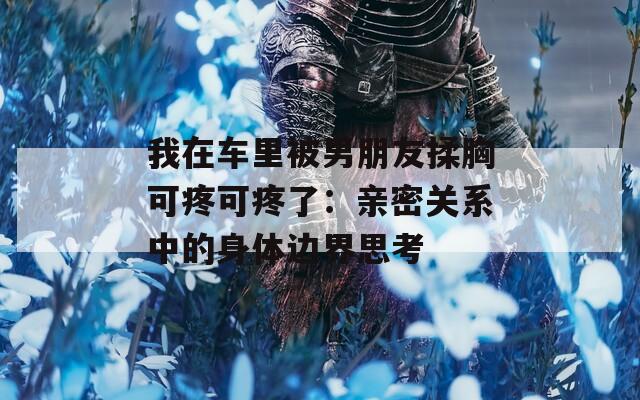 我在车里被男朋友揉胸可疼可疼了：亲密关系中的身体边界思考