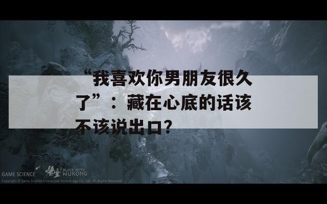 “我喜欢你男朋友很久了”：藏在心底的话该不该说出口？