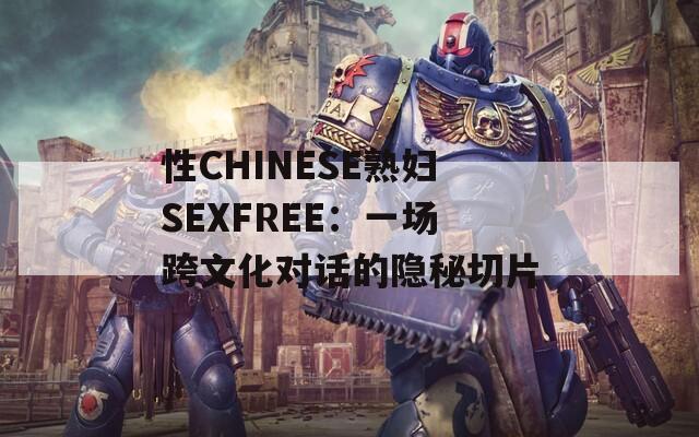 性CHINESE熟妇SEXFREE：一场跨文化对话的隐秘切片  第1张