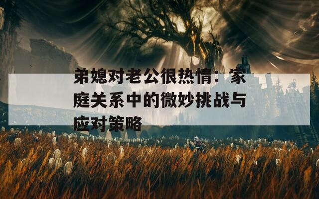弟媳对老公很热情：家庭关系中的微妙挑战与应对策略  第1张