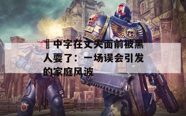 巜中字在丈夫面前被黑人耍了：一场误会引发的家庭风波  第1张
