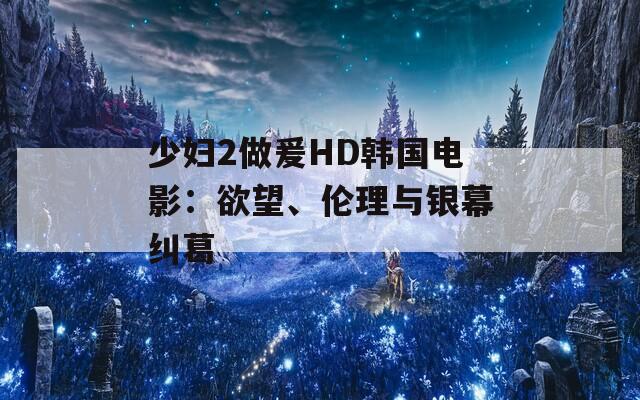 少妇2做爰HD韩国电影：欲望、伦理与银幕纠葛