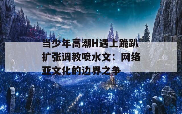 当少年高潮H遇上跪趴扩张调教喷水文：网络亚文化的边界之争