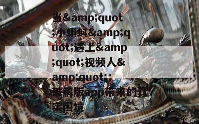 当&amp;quot;小蝌蚪&amp;quot;遇上&amp;quot;视频人&amp;quot;：破解版app带来的真实困境