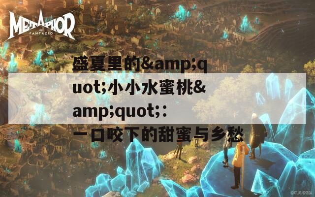 盛夏里的&amp;quot;小小水蜜桃&amp;quot;：一口咬下的甜蜜与乡愁
