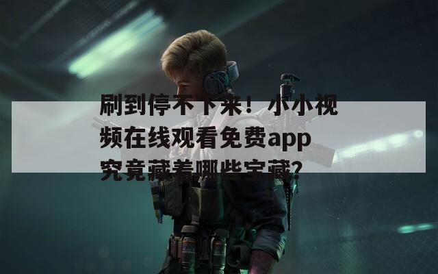 刷到停不下来！小小视频在线观看免费app究竟藏着哪些宝藏？