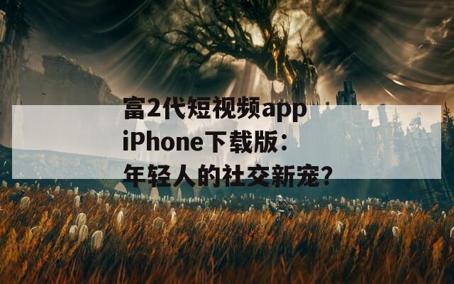 富2代短视频app iPhone下载版：年轻人的社交新宠？