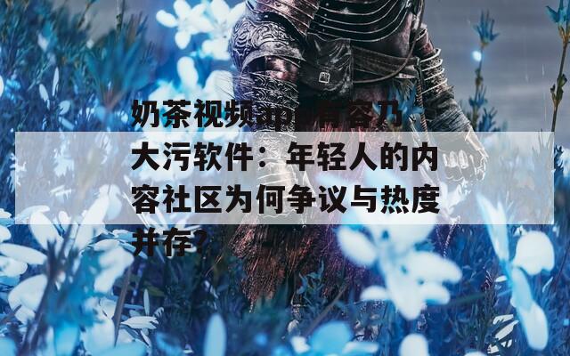 奶茶视频app有容乃大污软件：年轻人的内容社区为何争议与热度并存？