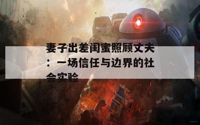 妻子出差闺蜜照顾丈夫：一场信任与边界的社会实验