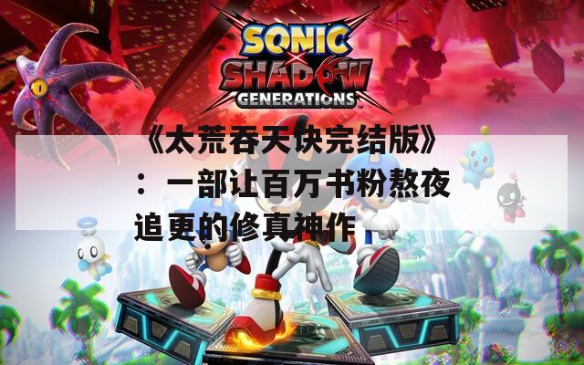 《太荒吞天诀完结版》：一部让百万书粉熬夜追更的修真神作
