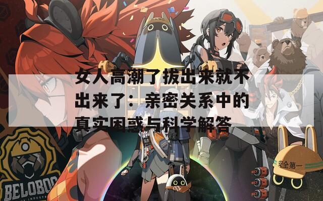 女人高潮了拔出来就不出来了：亲密关系中的真实困惑与科学解答
