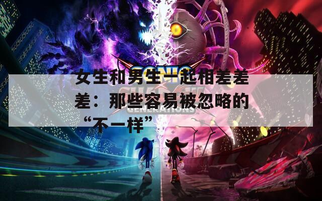女生和男生一起相差差差：那些容易被忽略的“不一样”