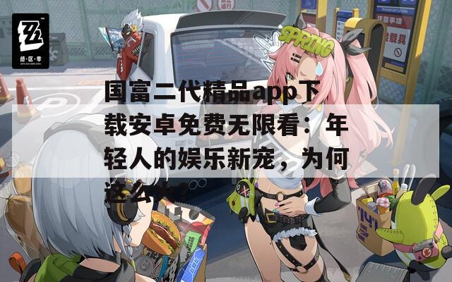 国富二代精品app下载安卓免费无限看：年轻人的娱乐新宠，为何这么火？  第1张