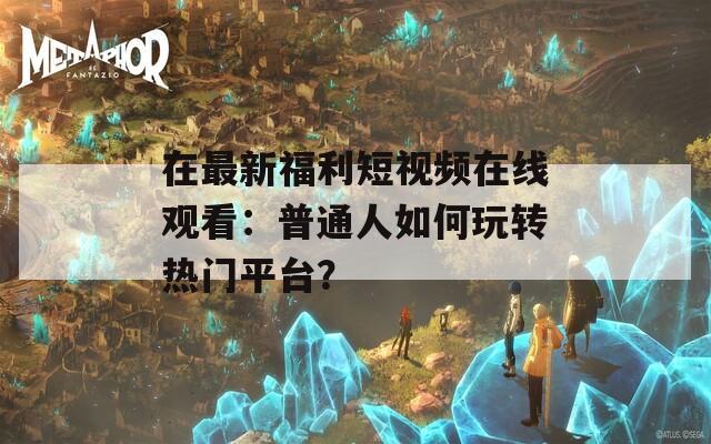 在最新福利短视频在线观看：普通人如何玩转热门平台？