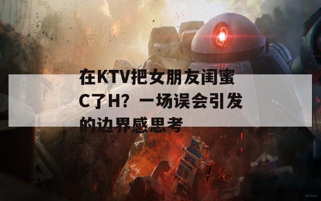 在KTV把女朋友闺蜜C了H？一场误会引发的边界感思考