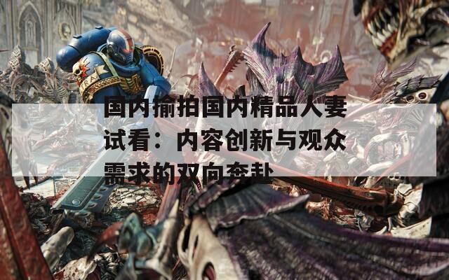 国内揄拍国内精品人妻试看：内容创新与观众需求的双向奔赴