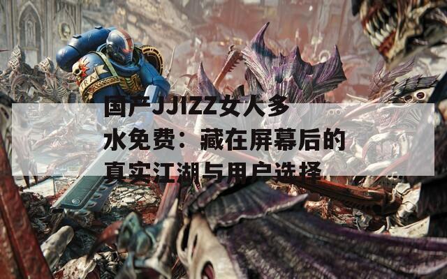 国产JJIZZ女人多水免费：藏在屏幕后的真实江湖与用户选择  第1张