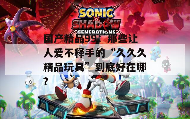 国产精品99：那些让人爱不释手的“久久久精品玩具”到底好在哪？