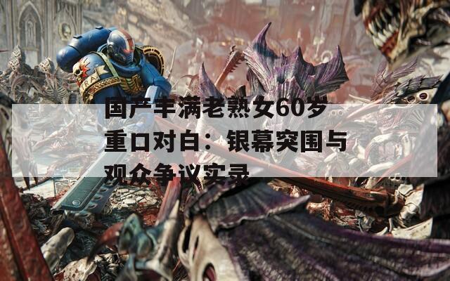 国产丰满老熟女60岁重口对白：银幕突围与观众争议实录  第1张