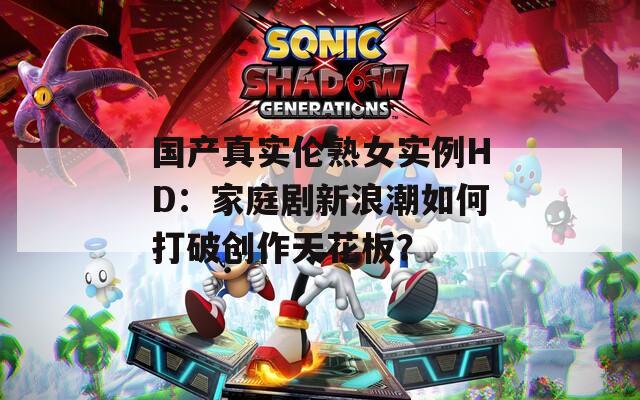 国产真实伦熟女实例HD：家庭剧新浪潮如何打破创作天花板？