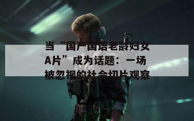 当“国产国语老龄妇女A片”成为话题：一场被忽视的社会切片观察  第1张