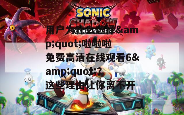 用户为什么选择&amp;quot;啦啦啦免费高清在线观看6&amp;quot;？这些理由让你离不开  第1张