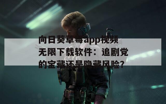 向日葵草莓app视频无限下载软件：追剧党的宝藏还是隐藏风险？