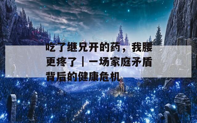 吃了继兄开的药，我腰更疼了｜一场家庭矛盾背后的健康危机