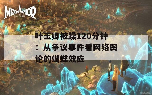叶玉卿被躁120分钟：从争议事件看网络舆论的蝴蝶效应