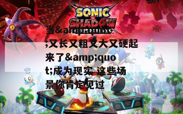 当&amp;quot;又长又粗又大又硬起来了&amp;quot;成为现实 这些场景你肯定见过