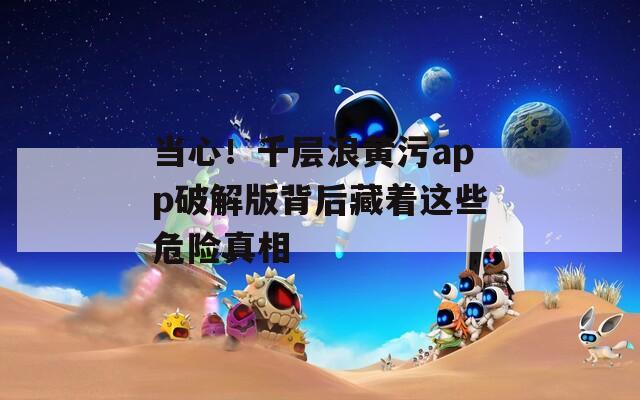 当心！千层浪黄污app破解版背后藏着这些危险真相  第1张