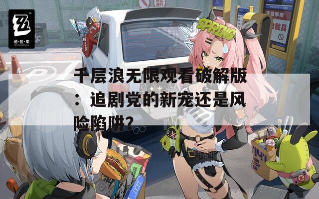 千层浪无限观看破解版：追剧党的新宠还是风险陷阱？