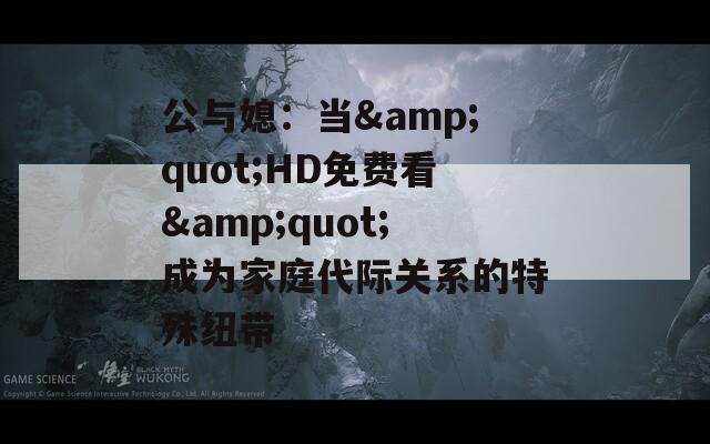 公与媳：当&amp;quot;HD免费看&amp;quot;成为家庭代际关系的特殊纽带  第1张