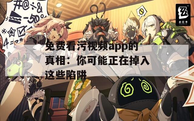 免费看污视频app的真相：你可能正在掉入这些陷阱