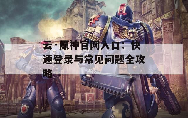 云·原神官网入口：快速登录与常见问题全攻略