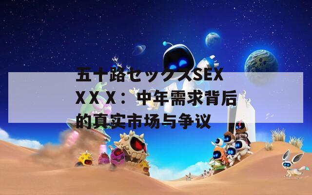 五十路セックスSEXXⅩⅩ：中年需求背后的真实市场与争议  第1张