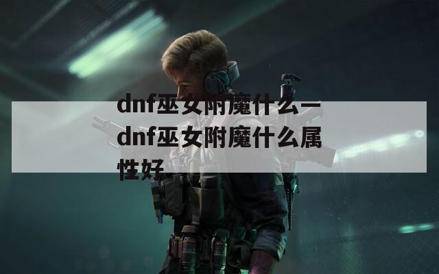 dnf巫女附魔什么—dnf巫女附魔什么属性好