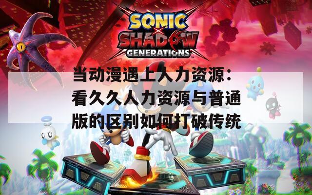 当动漫遇上人力资源：看久久人力资源与普通版的区别如何打破传统  第1张