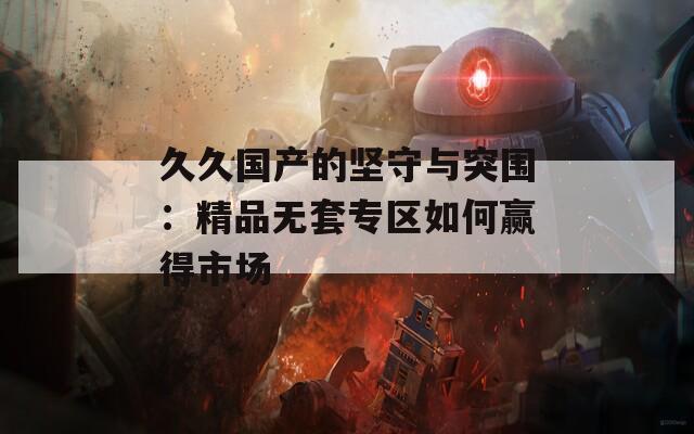 久久国产的坚守与突围：精品无套专区如何赢得市场  第1张