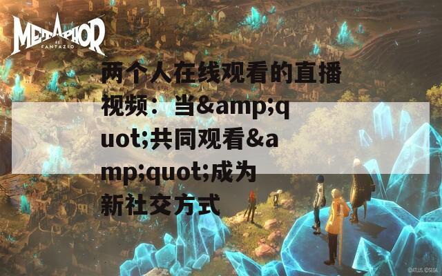 两个人在线观看的直播视频：当&amp;quot;共同观看&amp;quot;成为新社交方式  第1张
