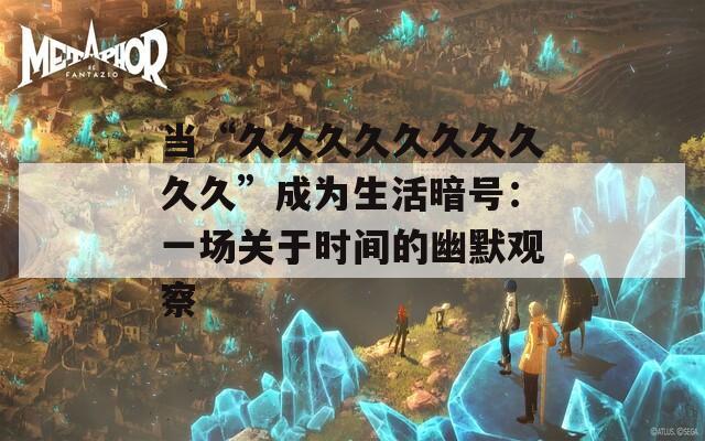 当“久久久久久久久久久久”成为生活暗号：一场关于时间的幽默观察  第1张