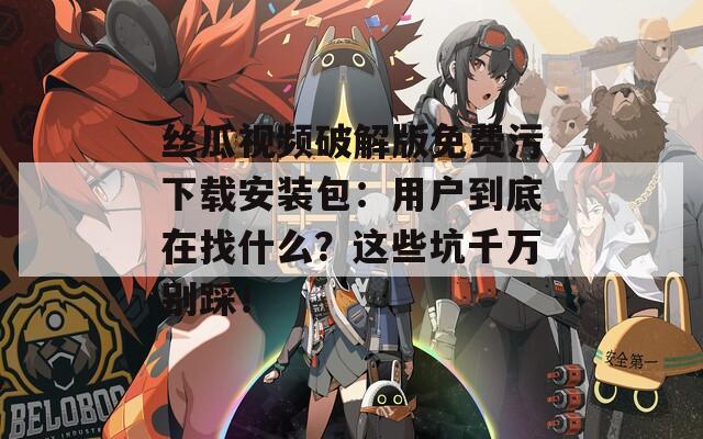 丝瓜视频破解版免费污下载安装包：用户到底在找什么？这些坑千万别踩！