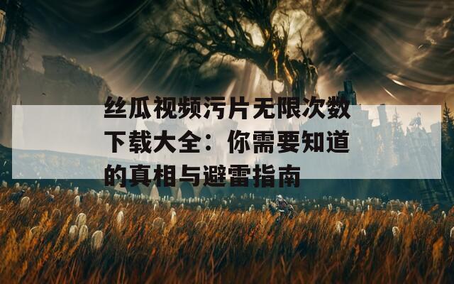 丝瓜视频污片无限次数下载大全：你需要知道的真相与避雷指南