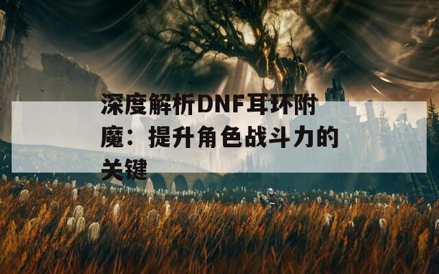 深度解析DNF耳环附魔：提升角色战斗力的关键