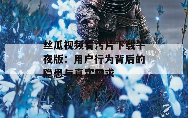 丝瓜视频看污片下载午夜版：用户行为背后的隐患与真实需求