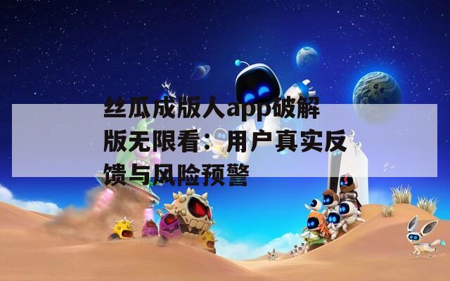 丝瓜成版人app破解版无限看：用户真实反馈与风险预警