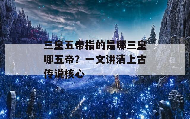 三皇五帝指的是哪三皇哪五帝？一文讲清上古传说核心